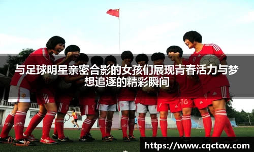 与足球明星亲密合影的女孩们展现青春活力与梦想追逐的精彩瞬间